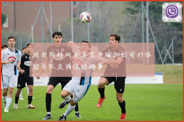 迈尔斯特纳分享空中瑜伽的奇妙体验与队友调侃的趣事